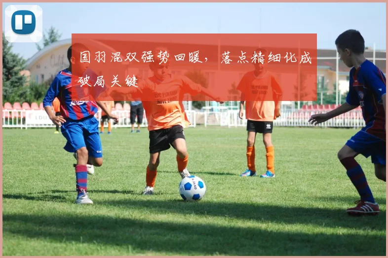 国羽混双强势回暖，落点精细化成破局关键