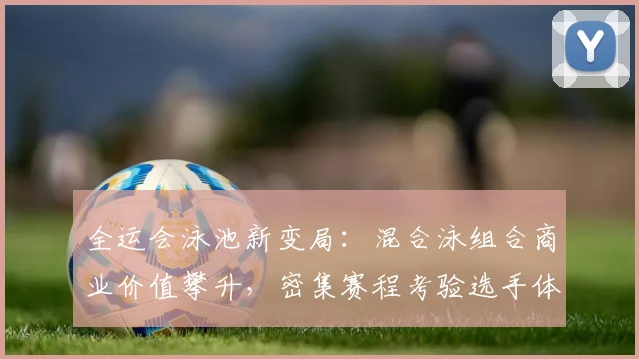 全运会泳池新变局：混合泳组合商业价值攀升，密集赛程考验选手体能储备