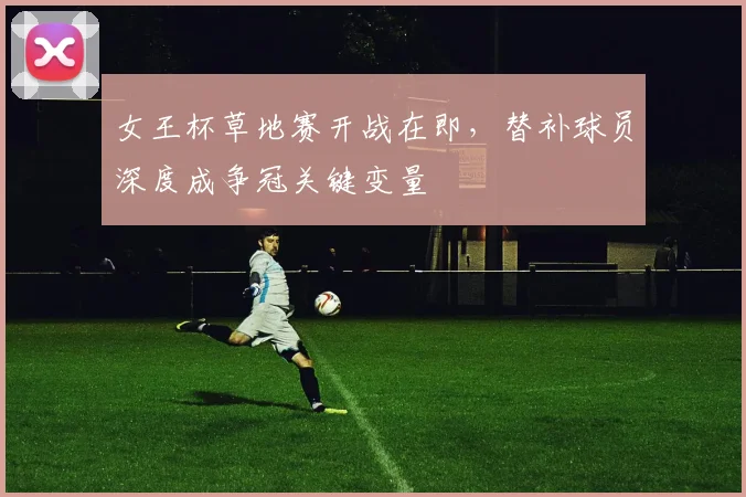 女王杯草地赛开战在即，替补球员深度成争冠关键变量