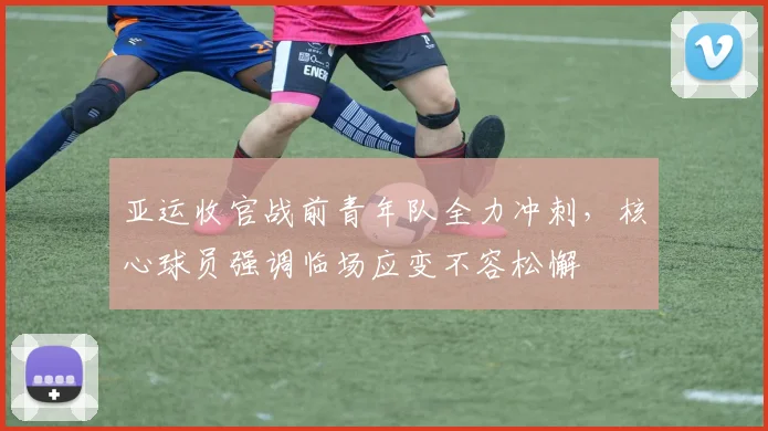 亚运收官战前青年队全力冲刺，核心球员强调临场应变不容松懈