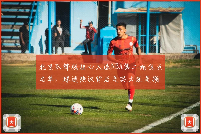 北京队锋线核心入选NBA第二轮焦点名单，球迷热议背后是实力还是期待