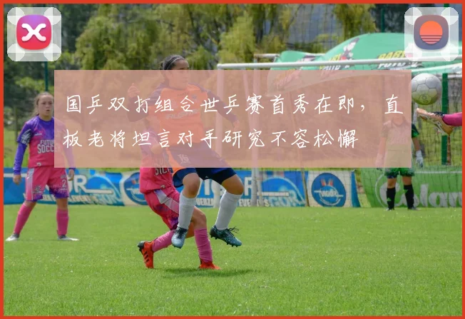 国乒双打组合世乒赛首秀在即，直板老将坦言对手研究不容松懈