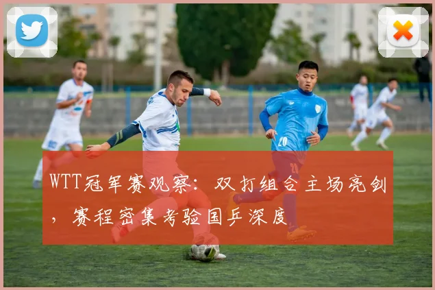 WTT冠军赛观察：双打组合主场亮剑，赛程密集考验国乒深度