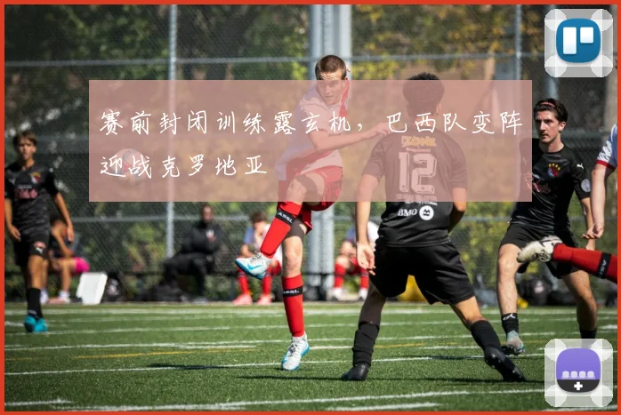赛前封闭训练露玄机，巴西队变阵迎战克罗地亚
