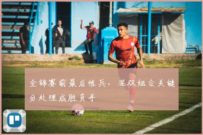 全锦赛前最后练兵，混双组合关键分处理成胜负手