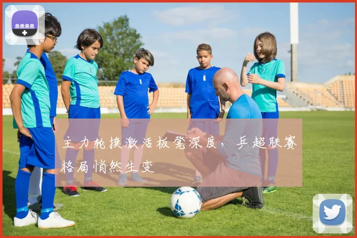 主力轮换激活板凳深度，乒超联赛格局悄然生变