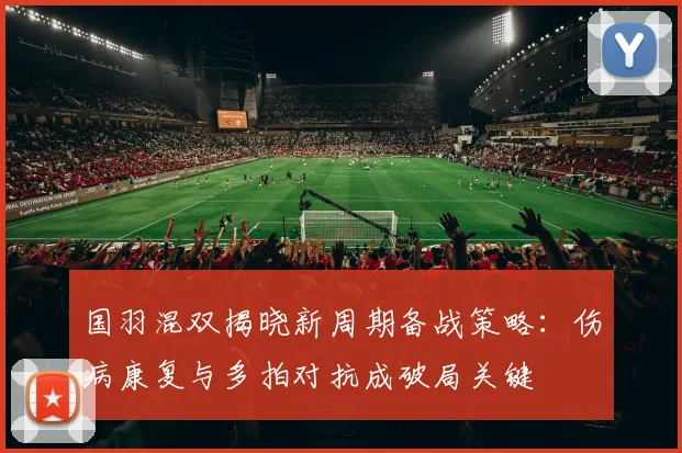 国羽混双揭晓新周期备战策略：伤病康复与多拍对抗成破局关键