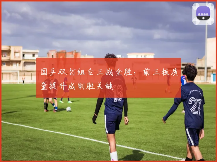 国乒双打组合三战全胜，前三板质量提升成制胜关键
