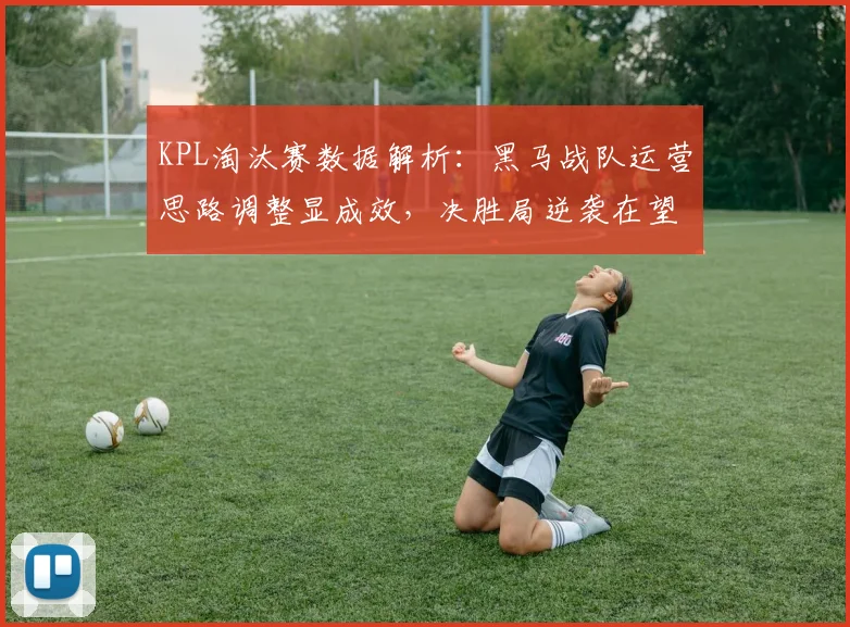 KPL淘汰赛数据解析：黑马战队运营思路调整显成效，决胜局逆袭在望