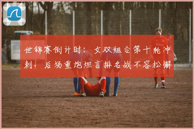 世锦赛倒计时：女双组合第十轮冲刺，后场重炮坦言排名战不容松懈