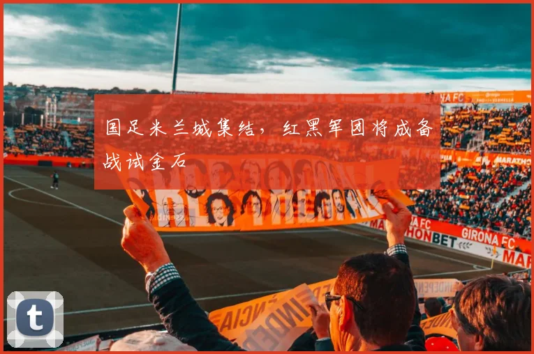 国足米兰城集结，红黑军团将成备战试金石