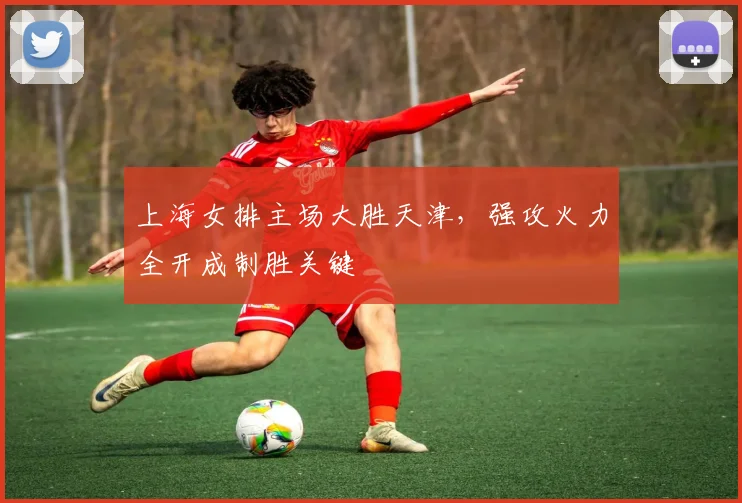 上海女排主场大胜天津，强攻火力全开成制胜关键