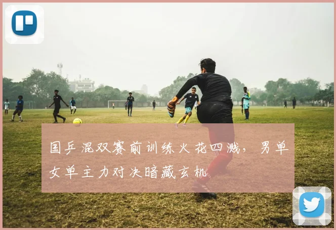 国乒混双赛前训练火花四溅，男单女单主力对决暗藏玄机