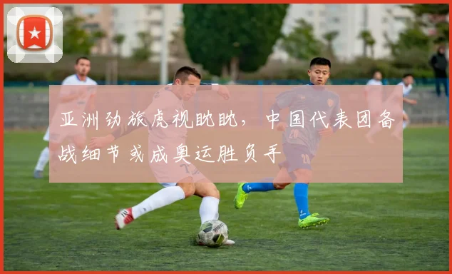 亚洲劲旅虎视眈眈，中国代表团备战细节或成奥运胜负手