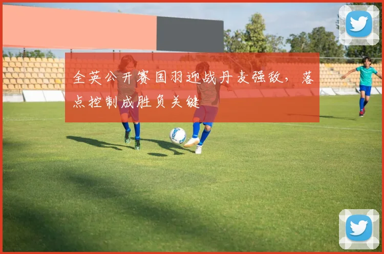 全英公开赛国羽迎战丹麦强敌，落点控制成胜负关键