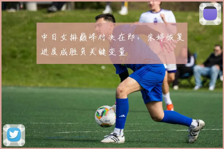 中日女排巅峰对决在即，朱婷恢复进度成胜负关键变量