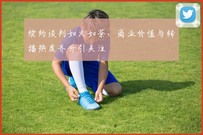 续约谈判如火如荼，商业价值与转播热度齐升引关注