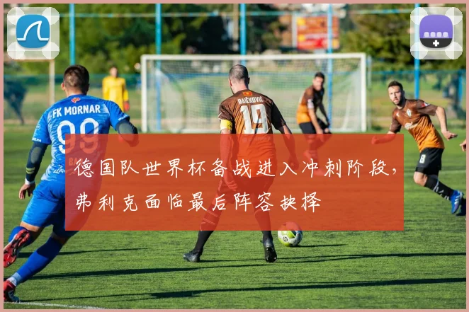 德国队世界杯备战进入冲刺阶段，弗利克面临最后阵容抉择