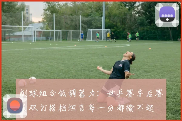 削球组合低调蓄力：世乒赛季后赛前双打搭档坦言每一分都输不起