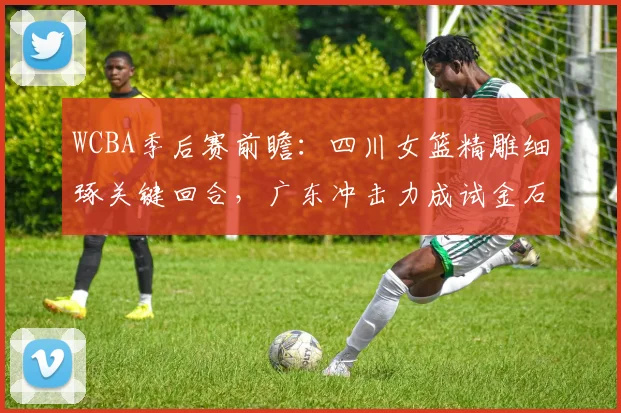 WCBA季后赛前瞻：四川女篮精雕细琢关键回合，广东冲击力成试金石