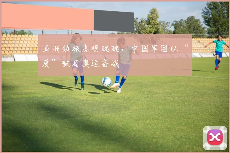 亚洲劲旅虎视眈眈，中国军团以“质”破局奥运备战