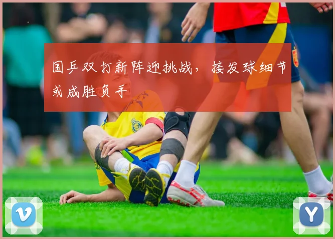 国乒双打新阵迎挑战，接发球细节或成胜负手