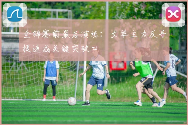 全锦赛前最后演练：女单主力反手提速成关键突破口