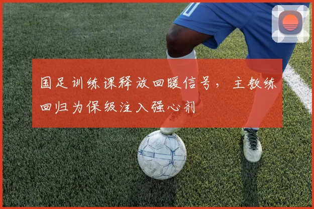 国足训练课释放回暖信号，主教练回归为保级注入强心剂