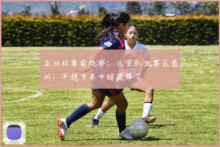 亚洲杯赛前观察：北京队抵赛区首训，平稳节奏中暗藏锋芒