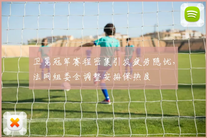 卫冕冠军赛程密集引发疲劳隐忧，法网组委会调整安排保热度