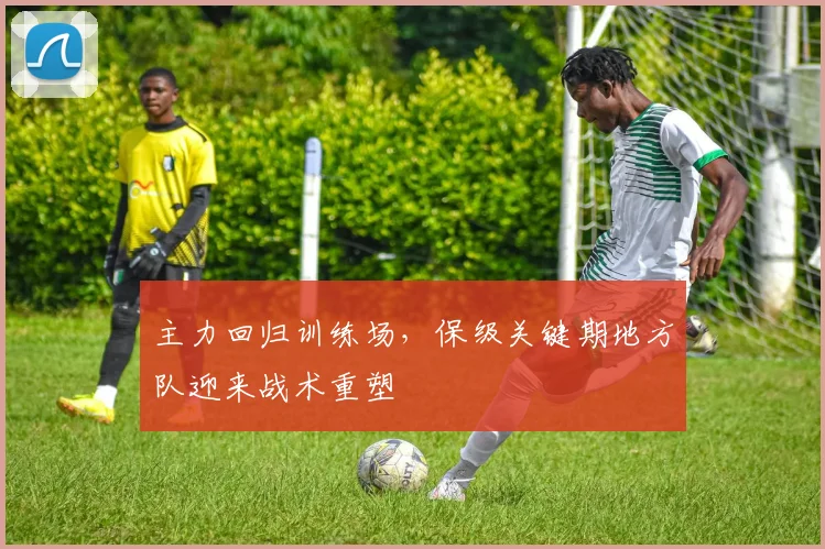 主力回归训练场，保级关键期地方队迎来战术重塑