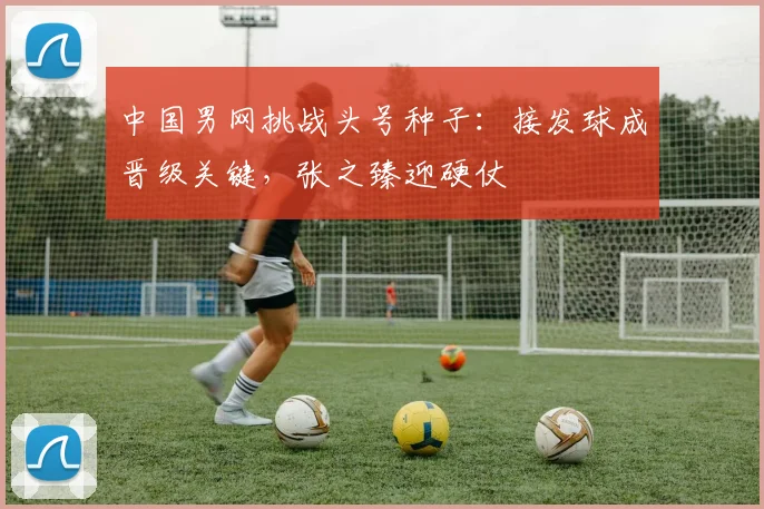 中国男网挑战头号种子：接发球成晋级关键，张之臻迎硬仗