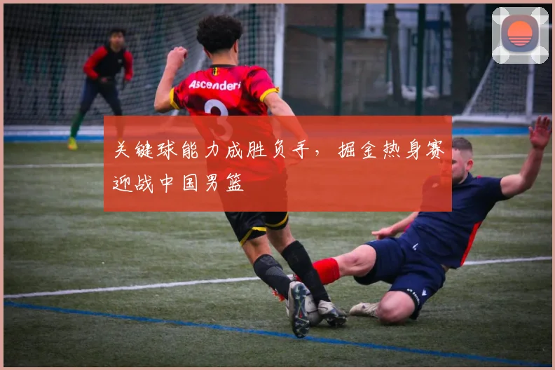 关键球能力成胜负手，掘金热身赛迎战中国男篮