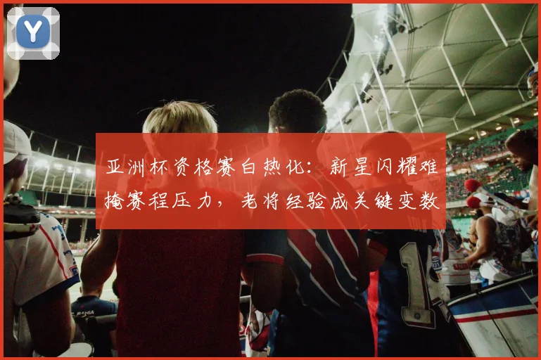 亚洲杯资格赛白热化：新星闪耀难掩赛程压力，老将经验成关键变数