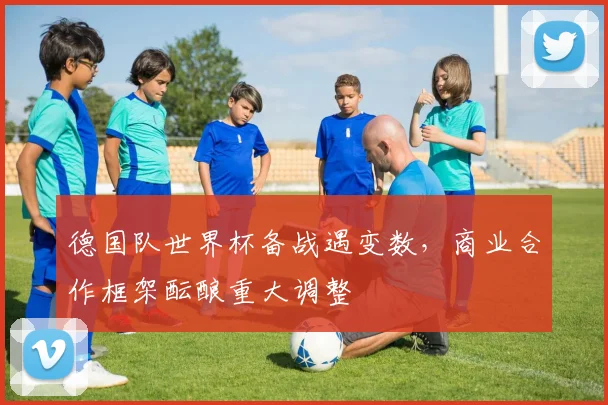 德国队世界杯备战遇变数，商业合作框架酝酿重大调整