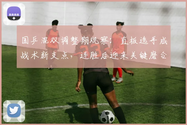 国乒混双调整期观察：直板选手成战术新支点，连胜后迎来关键磨合