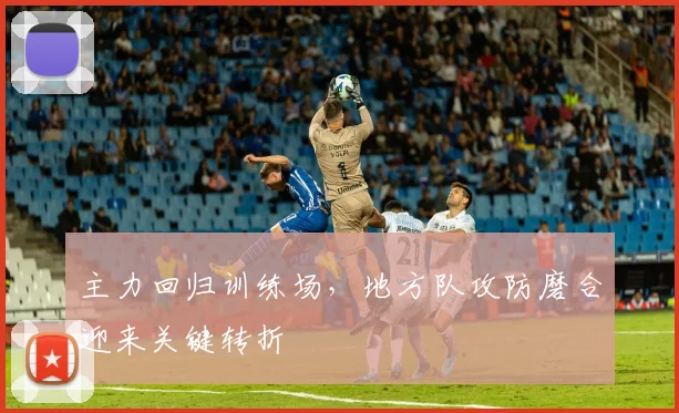 主力回归训练场，地方队攻防磨合迎来关键转折
