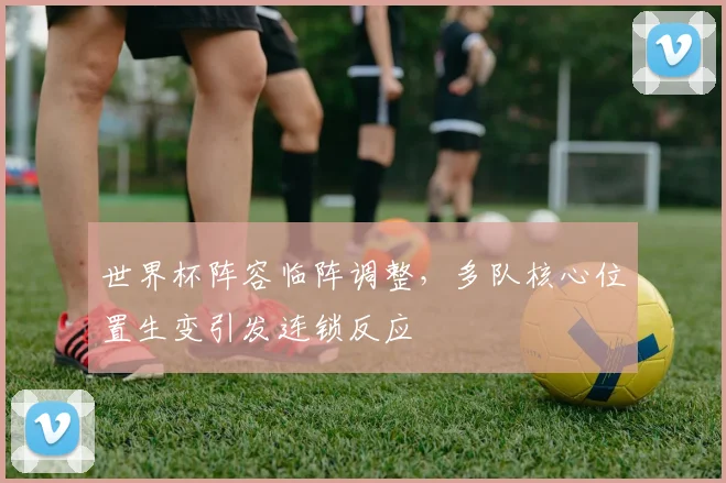 世界杯阵容临阵调整，多队核心位置生变引发连锁反应