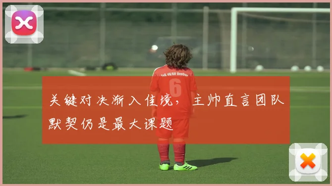 关键对决渐入佳境，主帅直言团队默契仍是最大课题