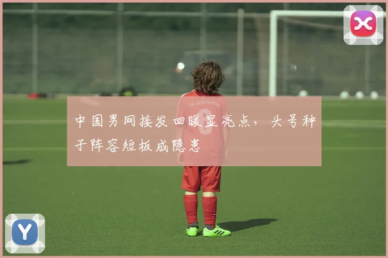中国男网接发回暖显亮点，头号种子阵容短板成隐患
