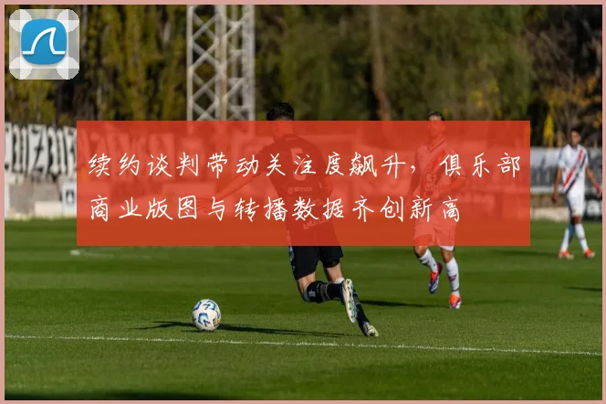 续约谈判带动关注度飙升，俱乐部商业版图与转播数据齐创新高