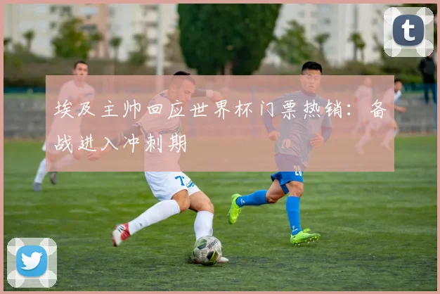 埃及主帅回应世界杯门票热销：备战进入冲刺期