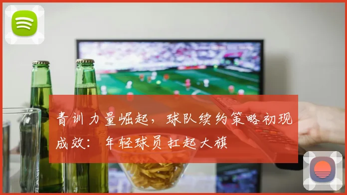 青训力量崛起，球队续约策略初现成效：年轻球员扛起大旗