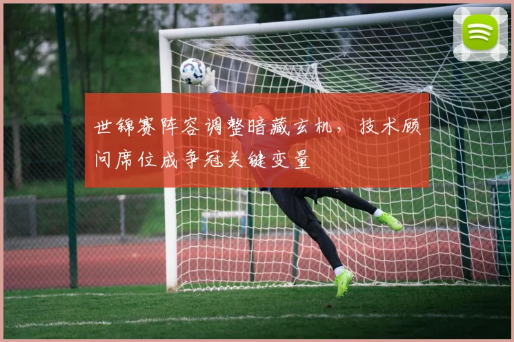 世锦赛阵容调整暗藏玄机，技术顾问席位成争冠关键变量