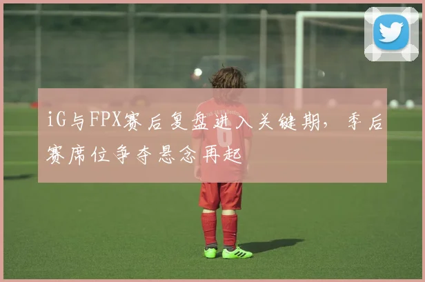 iG与FPX赛后复盘进入关键期，季后赛席位争夺悬念再起