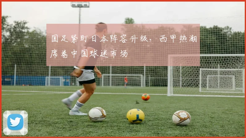 国足紧盯日本阵容升级，西甲热潮席卷中国球迷市场