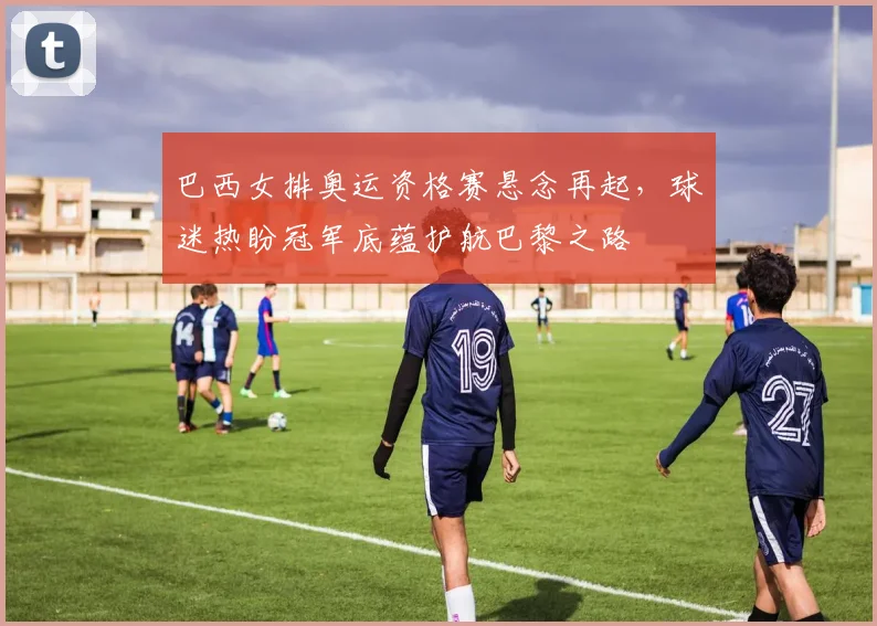 巴西女排奥运资格赛悬念再起，球迷热盼冠军底蕴护航巴黎之路