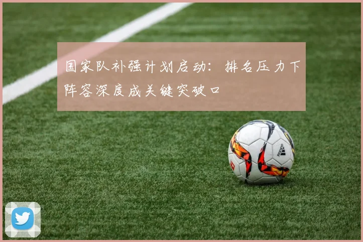 国家队补强计划启动：排名压力下阵容深度成关键突破口