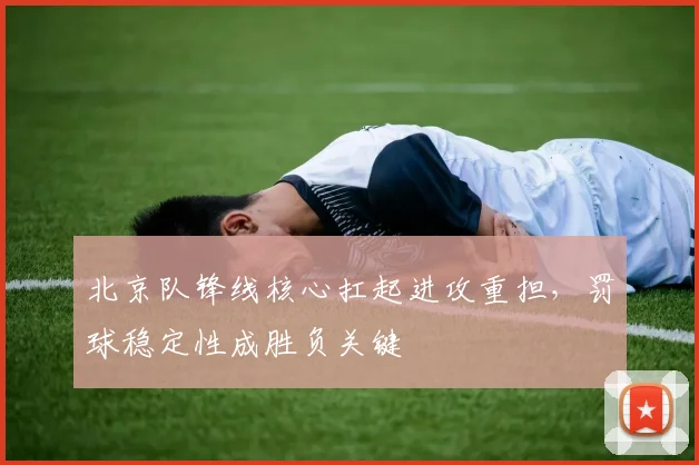 北京队锋线核心扛起进攻重担，罚球稳定性成胜负关键