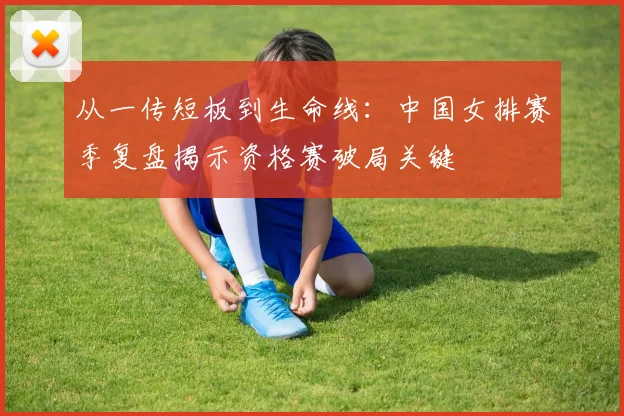 从一传短板到生命线：中国女排赛季复盘揭示资格赛破局关键